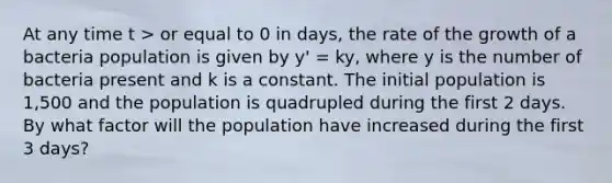 At any time t > or equal to 0 in days, the rate of the growth of a bacteria population is given by y' = ky, where y is the number of bacteria present and k is a constant. The initial population is 1,500 and the population is quadrupled during the first 2 days. By what factor will the population have increased during the first 3 days?