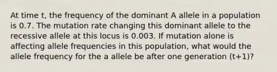 At time t, the frequency of the dominant A allele in a population is 0.7. The mutation rate changing this dominant allele to the recessive allele at this locus is 0.003. If mutation alone is affecting allele frequencies in this population, what would the allele frequency for the a allele be after one generation (t+1)?