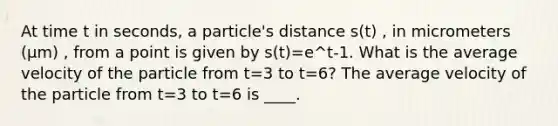 At time t in seconds, a particle's distance s(t) , in micrometers (μm) , from a point is given by s(t)=e^t-1. What is the average velocity of the particle from t=3 to t=6? The average velocity of the particle from t=3 to t=6 is ____.