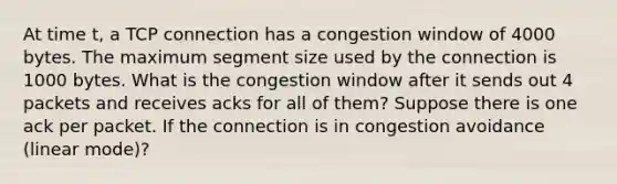 At time t, a TCP connection has a congestion window of 4000 bytes. The maximum segment size used by the connection is 1000 bytes. What is the congestion window after it sends out 4 packets and receives acks for all of them? Suppose there is one ack per packet. If the connection is in congestion avoidance (linear mode)?