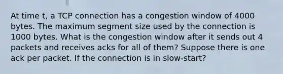 At time t, a TCP connection has a congestion window of 4000 bytes. The maximum segment size used by the connection is 1000 bytes. What is the congestion window after it sends out 4 packets and receives acks for all of them? Suppose there is one ack per packet. If the connection is in slow-start?