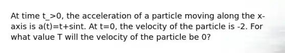 At time t_>0, the acceleration of a particle moving along the x-axis is a(t)=t+sint. At t=0, the velocity of the particle is -2. For what value T will the velocity of the particle be 0?