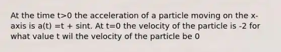 At the time t>0 the acceleration of a particle moving on the x-axis is a(t) =t + sint. At t=0 the velocity of the particle is -2 for what value t wil the velocity of the particle be 0