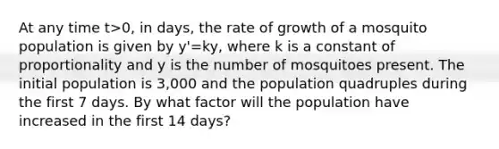 At any time t>0, in days, the rate of growth of a mosquito population is given by y'=ky, where k is a constant of proportionality and y is the number of mosquitoes present. The initial population is 3,000 and the population quadruples during the first 7 days. By what factor will the population have increased in the first 14 days?