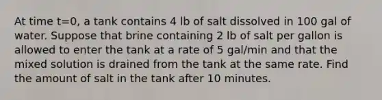 At time t=0, a tank contains 4 lb of salt dissolved in 100 gal of water. Suppose that brine containing 2 lb of salt per gallon is allowed to enter the tank at a rate of 5 gal/min and that the mixed solution is drained from the tank at the same rate. Find the amount of salt in the tank after 10 minutes.