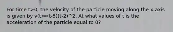 For time t>0, the velocity of the particle moving along the x-axis is given by v(t)=(t-5)(t-2)^2. At what values of t is the acceleration of the particle equal to 0?