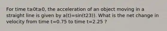 For time t≥0t≥0, the acceleration of an object moving in a straight line is given by a(t)=sin(t23)). What is the net change in velocity from time t=0.75 to time t=2.25 ?