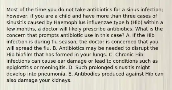 Most of the time you do not take antibiotics for a sinus infection; however, if you are a child and have more than three cases of sinusitis caused by Haemophilus influenzae type b (Hib) within a few months, a doctor will likely prescribe antibiotics. What is the concern that prompts antibiotic use in this case? A. If the Hib infection is during flu season, the doctor is concerned that you will spread the flu. B. Antibiotics may be needed to disrupt the Hib biofilm that has formed in your lungs. C. Chronic Hib infections can cause ear damage or lead to conditions such as epiglottitis or meningitis. D. Such prolonged sinusitis might develop into pneumonia. E. Antibodies produced against Hib can also damage your kidneys.