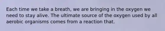 Each time we take a breath, we are bringing in the oxygen we need to stay alive. The ultimate source of the oxygen used by all aerobic organisms comes from a reaction that.