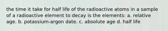 the time it take for half life of the radioactive atoms in a sample of a radioactive element to decay is the elements: a. relative age. b. potassium-argon date. c. <a href='https://www.questionai.com/knowledge/kNnXR6yMJW-absolute-age' class='anchor-knowledge'>absolute age</a> d. half life