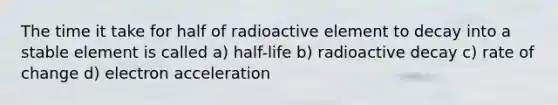 The time it take for half of radioactive element to decay into a stable element is called a) half-life b) radioactive decay c) rate of change d) electron acceleration