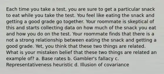 Each time you take a test, you are sure to get a particular snack to eat while you take the test. You feel like eating the snack and getting a good grade go together. Your roommate is skeptical of this and starts collecting data on how much of the snack you eat and how you do on the test. Your roommate finds that there is a not a strong relationship between eating the snack and getting a good grade. Yet, you think that these two things are related. What is your mistaken belief that these two things are related an example of? a. Base rates b. Gambler's fallacy c. Representativeness heuristic d. Illusion of covariance