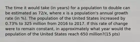 The time it would take (in years) for a population to double can be estimated as 72/x, where x is a population's annual growth rate (in %). The population of the United States increased by 0.73% to 325 million from 2016 to 2017. If this rate of change were to remain constant, in approximately what year would the population of the United States reach 650 million?(15 pts)