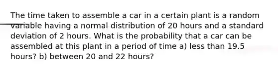 The time taken to assemble a car in a certain plant is a random variable having a normal distribution of 20 hours and a standard deviation of 2 hours. What is the probability that a car can be assembled at this plant in a period of time a) less than 19.5 hours? b) between 20 and 22 hours?