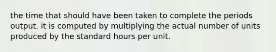 the time that should have been taken to complete the periods output. it is computed by multiplying the actual number of units produced by the standard hours per unit.