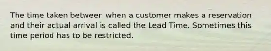 The time taken between when a customer makes a reservation and their actual arrival is called the Lead Time. Sometimes this time period has to be restricted.