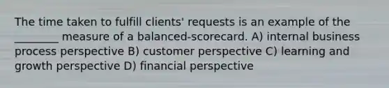 The time taken to fulfill clients' requests is an example of the ________ measure of a balanced-scorecard. A) internal business process perspective B) customer perspective C) learning and growth perspective D) financial perspective