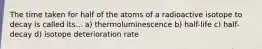 The time taken for half of the atoms of a radioactive isotope to decay is called its... a) thermoluminescence b) half-life c) half-decay d) isotope deterioration rate