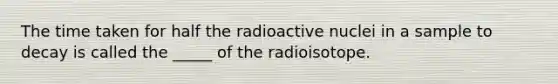 The time taken for half the radioactive nuclei in a sample to decay is called the _____ of the radioisotope.