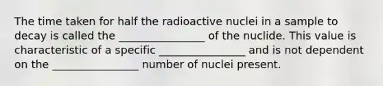 The time taken for half the radioactive nuclei in a sample to decay is called the ________________ of the nuclide. This value is characteristic of a specific ________________ and is not dependent on the ________________ number of nuclei present.