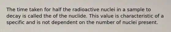 The time taken for half the radioactive nuclei in a sample to decay is called the of the nuclide. This value is characteristic of a specific and is not dependent on the number of nuclei present.