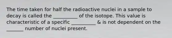 The time taken for half the radioactive nuclei in a sample to decay is called the __________ of the isotope. This value is characteristic of a specific __________ & is not dependent on the _______ number of nuclei present.