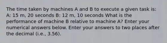 The time taken by machines A and B to execute a given task is: A: 15 m, 20 seconds B: 12 m, 10 seconds What is the performance of machine B relative to machine A? Enter your numerical answers below. Enter your answers to two places after the decimal (i.e., 3.56).