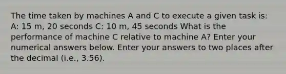 The time taken by machines A and C to execute a given task is: A: 15 m, 20 seconds C: 10 m, 45 seconds What is the performance of machine C relative to machine A? Enter your numerical answers below. Enter your answers to two places after the decimal (i.e., 3.56).