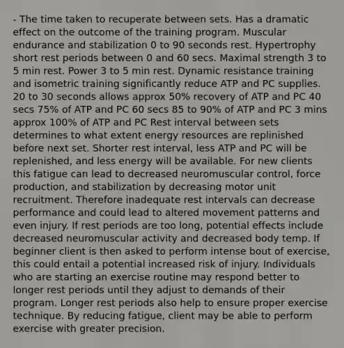 - The time taken to recuperate between sets. Has a dramatic effect on the outcome of the training program. Muscular endurance and stabilization 0 to 90 seconds rest. Hypertrophy short rest periods between 0 and 60 secs. Maximal strength 3 to 5 min rest. Power 3 to 5 min rest. Dynamic resistance training and isometric training significantly reduce ATP and PC supplies. 20 to 30 seconds allows approx 50% recovery of ATP and PC 40 secs 75% of ATP and PC 60 secs 85 to 90% of ATP and PC 3 mins approx 100% of ATP and PC Rest interval between sets determines to what extent energy resources are replinished before next set. Shorter rest interval, less ATP and PC will be replenished, and less energy will be available. For new clients this fatigue can lead to decreased neuromuscular control, force production, and stabilization by decreasing motor unit recruitment. Therefore inadequate rest intervals can decrease performance and could lead to altered movement patterns and even injury. If rest periods are too long, potential effects include decreased neuromuscular activity and decreased body temp. If beginner client is then asked to perform intense bout of exercise, this could entail a potential increased risk of injury. Individuals who are starting an exercise routine may respond better to longer rest periods until they adjust to demands of their program. Longer rest periods also help to ensure proper exercise technique. By reducing fatigue, client may be able to perform exercise with greater precision.