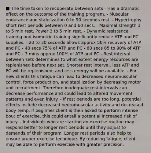 ■ The time taken to recuperate between sets - Has a dramatic effect on the outcome of the training program. - Muscular endurance and stabilization 0 to 90 seconds rest. - Hypertrophy short rest periods between 0 and 60 secs. - Maximal strength 3 to 5 min rest. Power 3 to 5 min rest. - Dynamic resistance training and isometric training significantly reduce ATP and PC supplies. - 20 to 30 seconds allows approx 50% recovery of ATP and PC - 40 secs 75% of ATP and PC - 60 secs 85 to 90% of ATP and PC - 3 mins approx 100% of ATP and PC - Rest interval between sets determines to what extent energy resources are replenished before next set. Shorter rest interval, less ATP and PC will be replenished, and less energy will be available. - For new clients this fatigue can lead to decreased neuromuscular control, force production, and stabilization by decreasing motor unit recruitment. Therefore inadequate rest intervals can decrease performance and could lead to altered movement patterns and even injury. - If rest periods are too long, potential effects include decreased neuromuscular activity and decreased body temp. If beginner client is then asked to perform intense bout of exercise, this could entail a potential increased risk of injury. - Individuals who are starting an exercise routine may respond better to longer rest periods until they adjust to demands of their program. Longer rest periods also help to ensure proper exercise technique. By reducing fatigue, client may be able to perform exercise with greater precision.