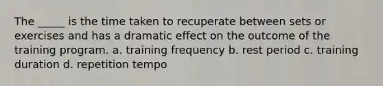 The _____ is the time taken to recuperate between sets or exercises and has a dramatic effect on the outcome of the training program. a. training frequency b. rest period c. training duration d. repetition tempo