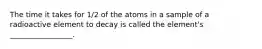 The time it takes for 1/2 of the atoms in a sample of a radioactive element to decay is called the element's _________________.