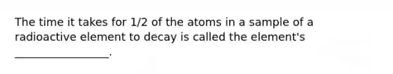 The time it takes for 1/2 of the atoms in a sample of a radioactive element to decay is called the element's _________________.