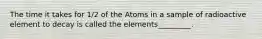 The time it takes for 1/2 of the Atoms in a sample of radioactive element to decay is called the elements_________.