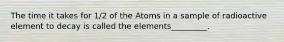 The time it takes for 1/2 of the Atoms in a sample of radioactive element to decay is called the elements_________.