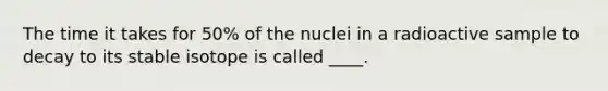 The time it takes for 50% of the nuclei in a radioactive sample to decay to its stable isotope is called ____.