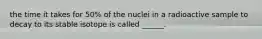 the time it takes for 50% of the nuclei in a radioactive sample to decay to its stable isotope is called ______.