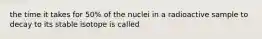 the time it takes for 50% of the nuclei in a radioactive sample to decay to its stable isotope is called