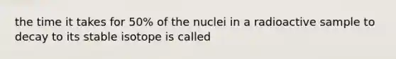 the time it takes for 50% of the nuclei in a radioactive sample to decay to its stable isotope is called