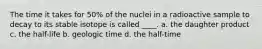 The time it takes for 50% of the nuclei in a radioactive sample to decay to its stable isotope is called ____. a. the daughter product c. the half-life b. geologic time d. the half-time