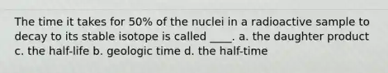 The time it takes for 50% of the nuclei in a radioactive sample to decay to its stable isotope is called ____. a. the daughter product c. the half-life b. <a href='https://www.questionai.com/knowledge/k8JpI6wldh-geologic-time' class='anchor-knowledge'>geologic time</a> d. the half-time