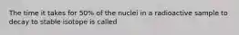 The time it takes for 50% of the nuclei in a radioactive sample to decay to stable isotope is called