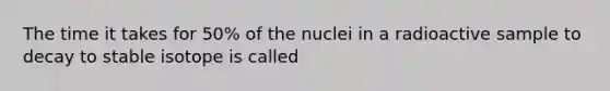 The time it takes for 50% of the nuclei in a radioactive sample to decay to stable isotope is called