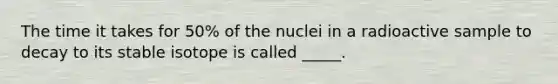 The time it takes for 50% of the nuclei in a radioactive sample to decay to its stable isotope is called _____.