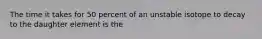 The time it takes for 50 percent of an unstable isotope to decay to the daughter element is the