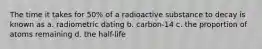 The time it takes for 50% of a radioactive substance to decay is known as a. radiometric dating b. carbon-14 c. the proportion of atoms remaining d. the half-life