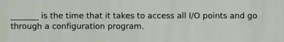 _______ is the time that it takes to access all I/O points and go through a configuration program.