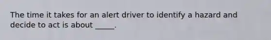 The time it takes for an alert driver to identify a hazard and decide to act is about _____.