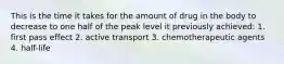 This is the time it takes for the amount of drug in the body to decrease to one half of the peak level it previously achieved: 1. first pass effect 2. active transport 3. chemotherapeutic agents 4. half-life