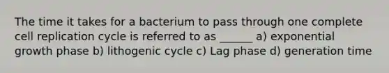 The time it takes for a bacterium to pass through one complete cell replication cycle is referred to as ______ a) exponential growth phase b) lithogenic cycle c) Lag phase d) generation time